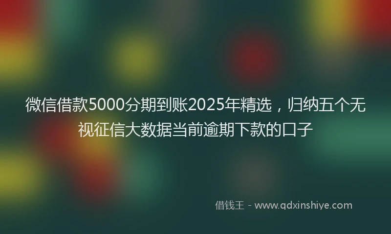 微信借款5000分期到账2025年精选，归纳五个无视征信大数据当前逾期下款的口子