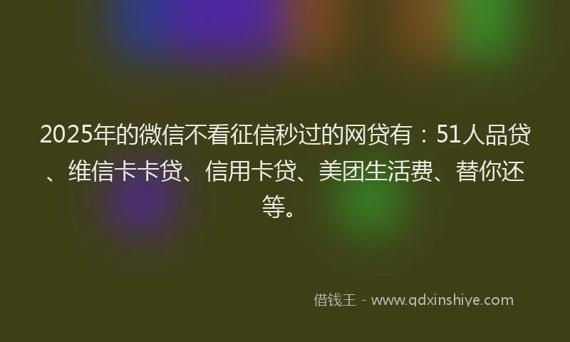 2025年的微信不看征信秒过的网贷有：51人品贷、维信卡卡贷、信用卡贷、美团生活费、替你还等。