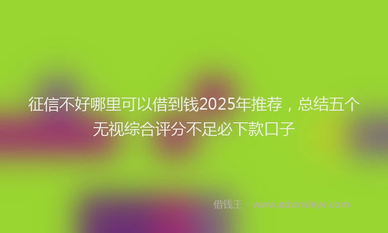 征信不好哪里可以借到钱2025年推荐，总结五个无视综合评分不足必下款口子