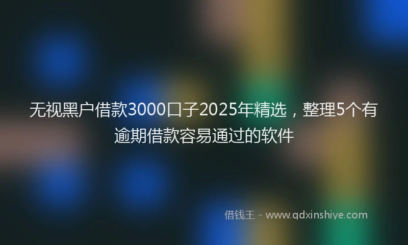 无视黑户借款3000口子2025年精选，整理5个有逾期借款容易通过的软件
