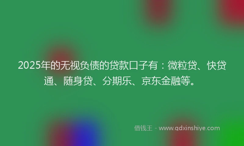 2025年的无视负债的贷款口子有：微粒贷、快贷通、随身贷、分期乐、京东金融等。