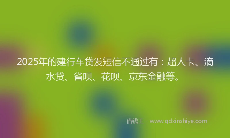 2025年的建行车贷发短信不通过有：超人卡、滴水贷、省呗、花呗、京东金融等。