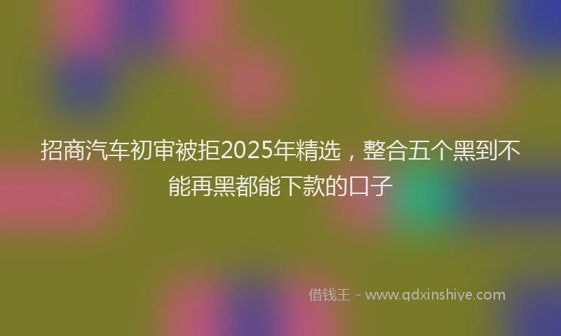 招商汽车初审被拒2025年精选，整合五个黑到不能再黑都能下款的口子