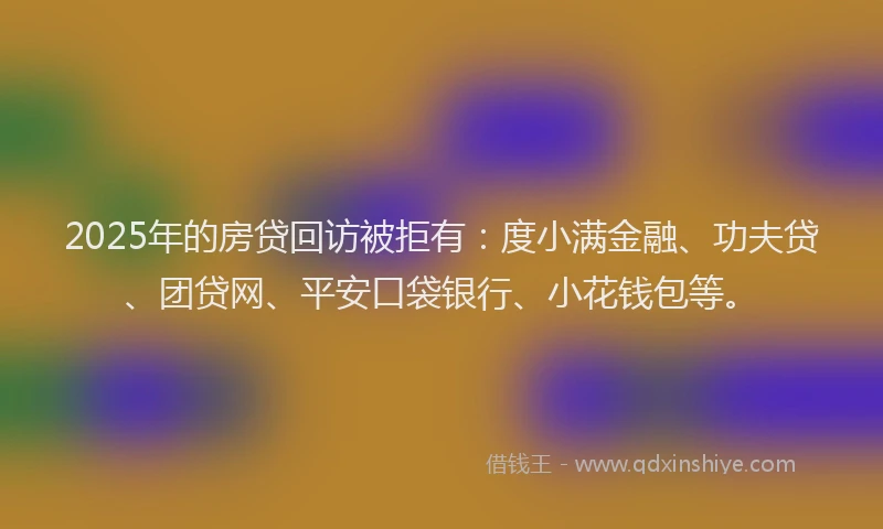 2025年的房贷回访被拒有：度小满金融、功夫贷、团贷网、平安口袋银行、小花钱包等。