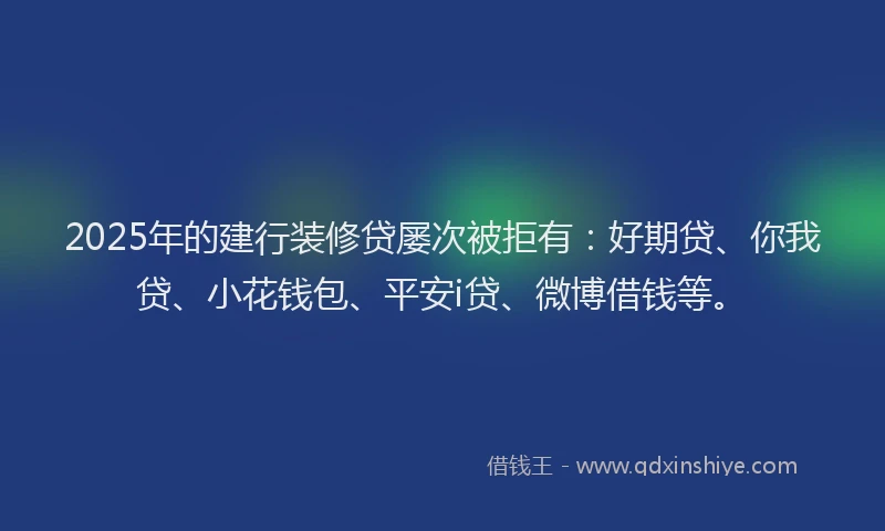 2025年的建行装修贷屡次被拒有：好期贷、你我贷、小花钱包、平安i贷、微博借钱等。