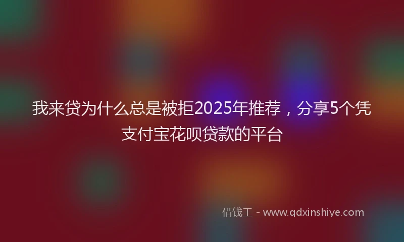 我来贷为什么总是被拒2025年推荐，分享5个凭支付宝花呗贷款的平台