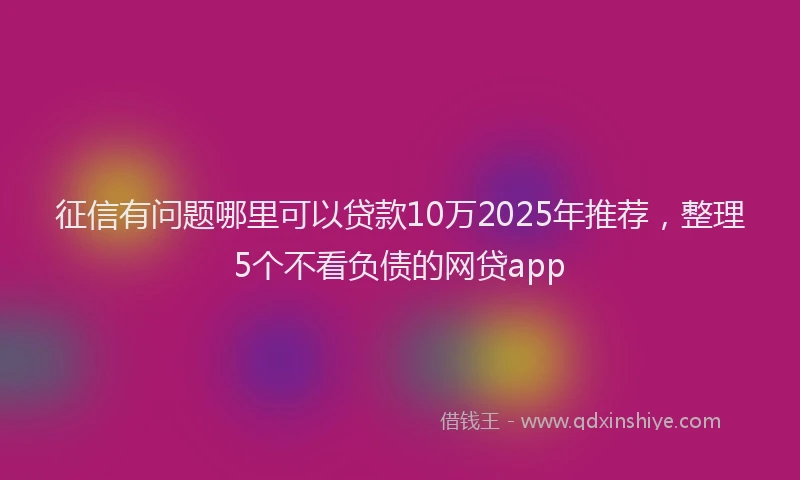 征信有问题哪里可以贷款10万2025年推荐，整理5个不看负债的网贷app