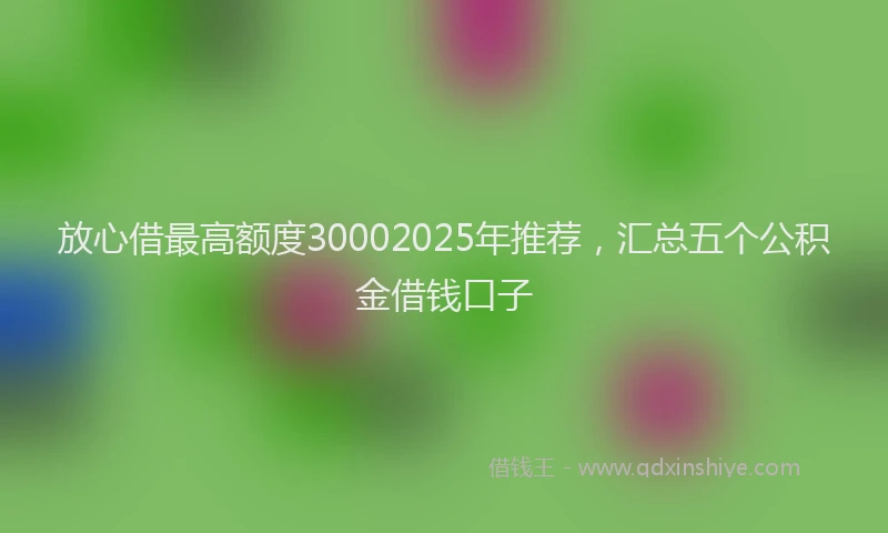 放心借最高额度30002025年推荐，汇总五个公积金借钱口子