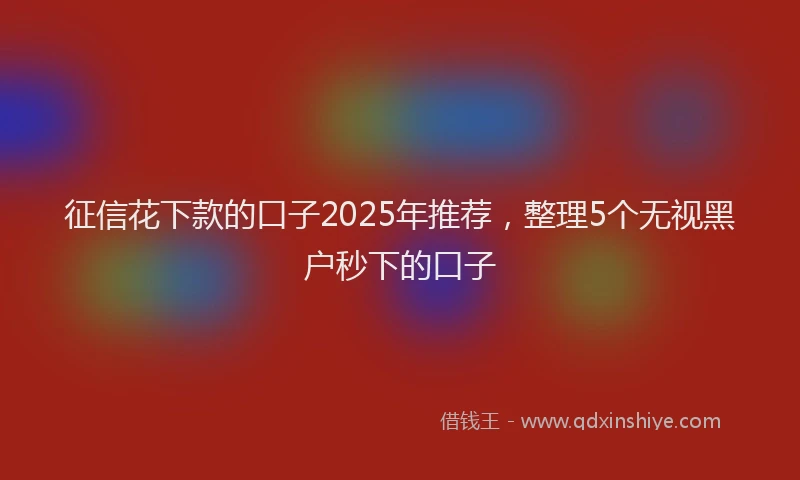 征信花下款的口子2025年推荐，整理5个无视黑户秒下的口子
