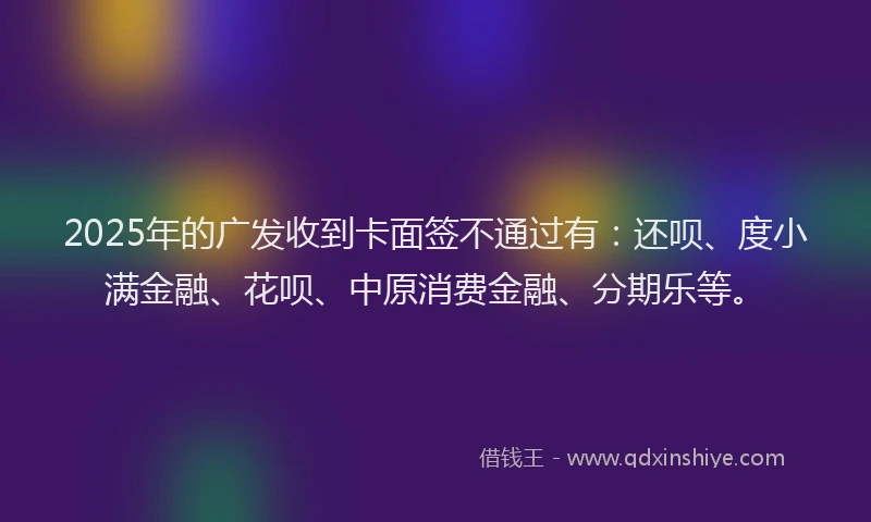 2025年的广发收到卡面签不通过有：还呗、度小满金融、花呗、中原消费金融、分期乐等。