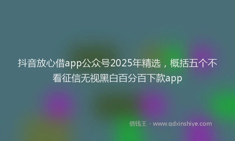 抖音放心借app公众号2025年精选，概括五个不看征信无视黑白百分百下款app