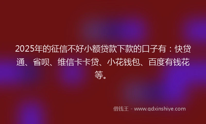 2025年的征信不好小额贷款下款的口子有：快贷通、省呗、维信卡卡贷、小花钱包、百度有钱花等。