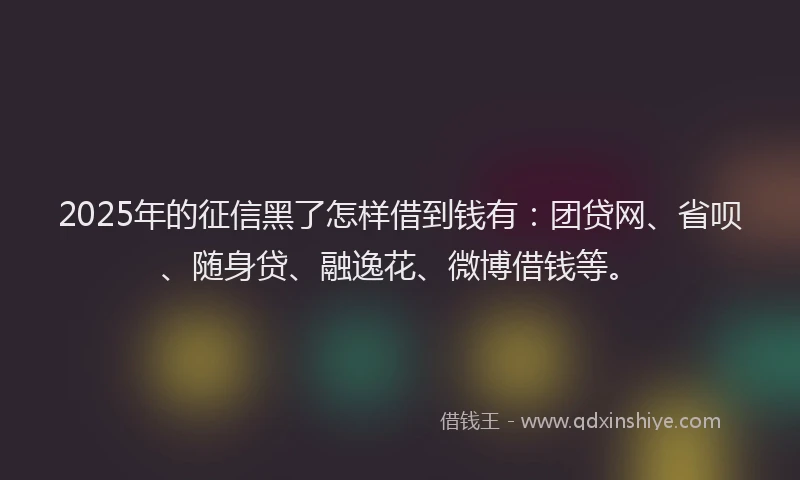 2025年的征信黑了怎样借到钱有：团贷网、省呗、随身贷、融逸花、微博借钱等。