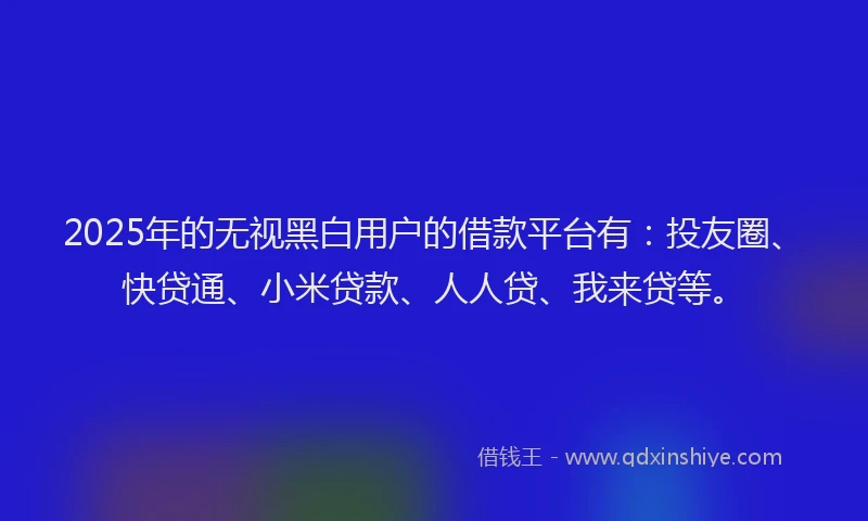 2025年的无视黑白用户的借款平台有：投友圈、快贷通、小米贷款、人人贷、我来贷等。