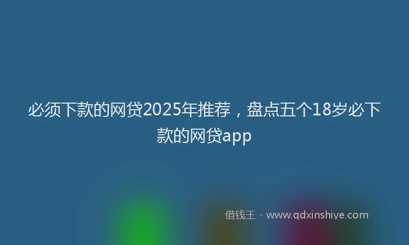 必须下款的网贷2025年推荐，盘点五个18岁必下款的网贷app