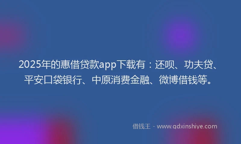 2025年的惠借贷款app下载有：还呗、功夫贷、平安口袋银行、中原消费金融、微博借钱等。