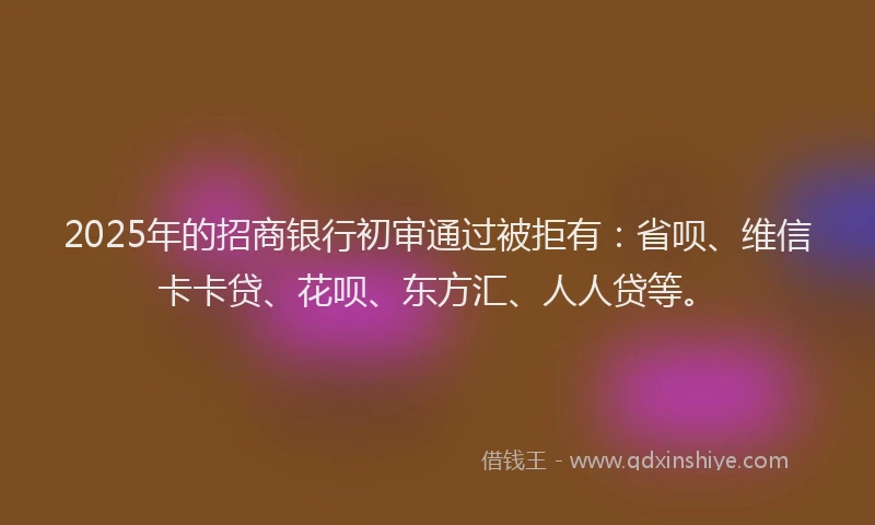 2025年的招商银行初审通过被拒有：省呗、维信卡卡贷、花呗、东方汇、人人贷等。