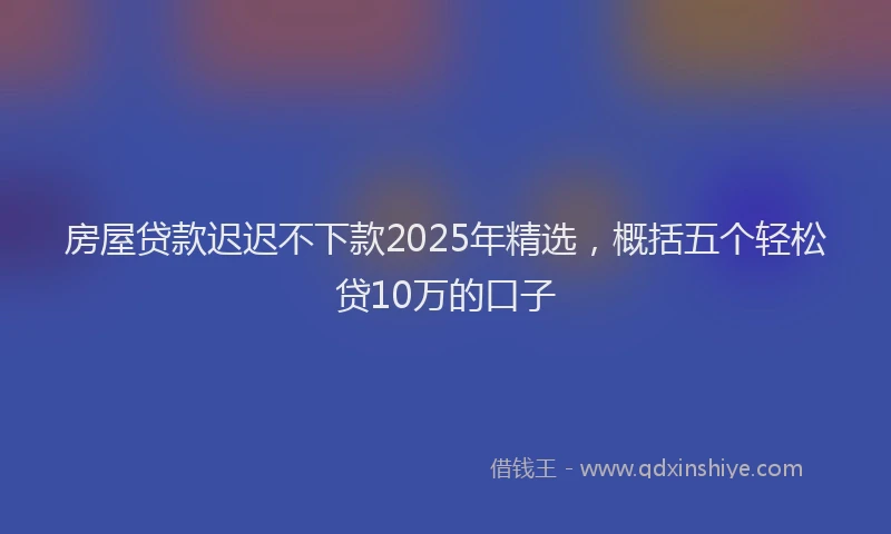 房屋贷款迟迟不下款2025年精选，概括五个轻松贷10万的口子