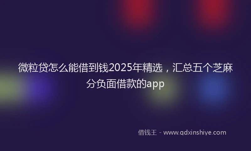 微粒贷怎么能借到钱2025年精选，汇总五个芝麻分负面借款的app