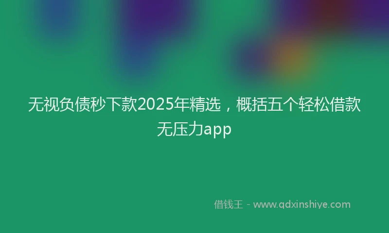 无视负债秒下款2025年精选，概括五个轻松借款无压力app