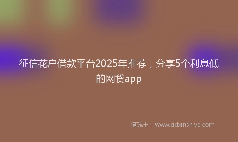 征信花户借款平台2025年推荐，分享5个利息低的网贷app