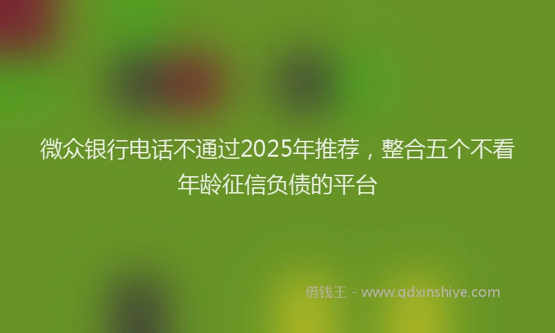 微众银行电话不通过2025年推荐，整合五个不看年龄征信负债的平台