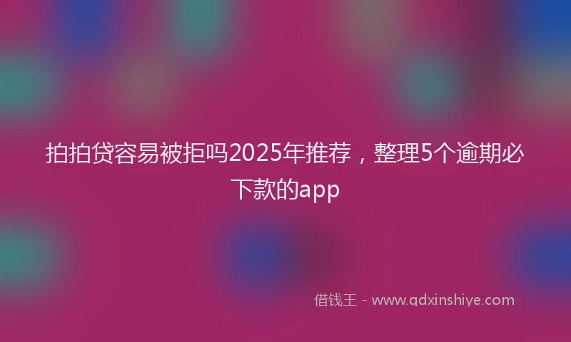 拍拍贷容易被拒吗2025年推荐，整理5个逾期必下款的app