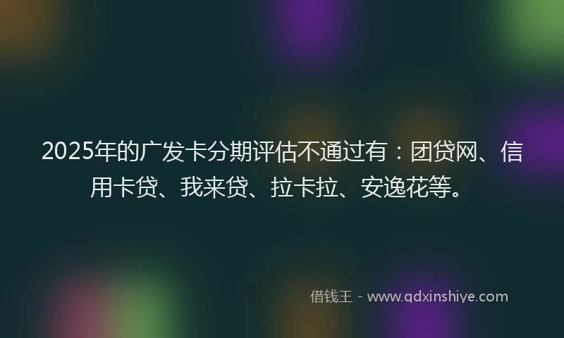 2025年的广发卡分期评估不通过有：团贷网、信用卡贷、我来贷、拉卡拉、安逸花等。