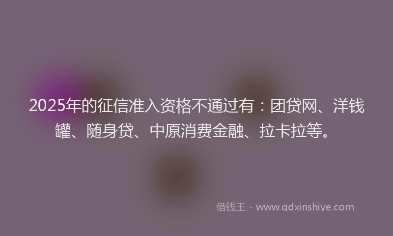 2025年的征信准入资格不通过有：团贷网、洋钱罐、随身贷、中原消费金融、拉卡拉等。