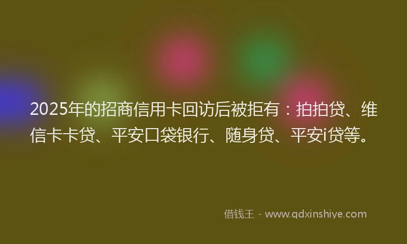 2025年的招商信用卡回访后被拒有：拍拍贷、维信卡卡贷、平安口袋银行、随身贷、平安i贷等。