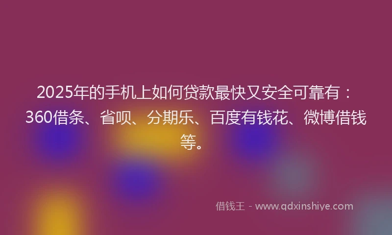2025年的手机上如何贷款最快又安全可靠有：360借条、省呗、分期乐、百度有钱花、微博借钱等。