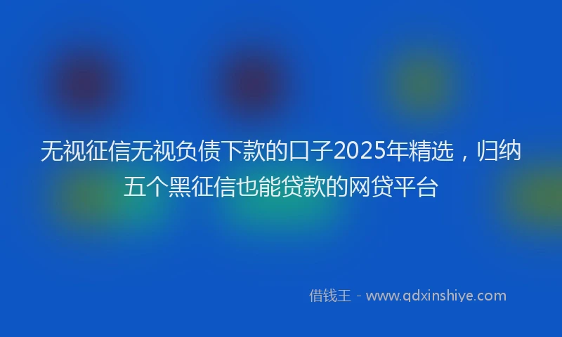 无视征信无视负债下款的口子2025年精选，归纳五个黑征信也能贷款的网贷平台