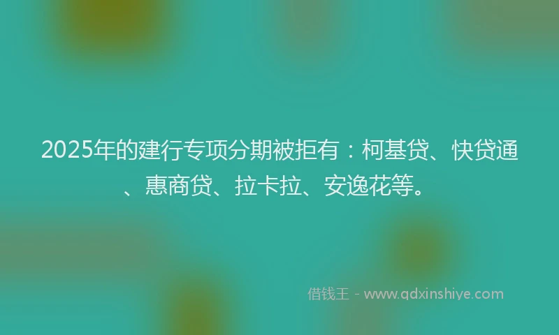 2025年的建行专项分期被拒有：柯基贷、快贷通、惠商贷、拉卡拉、安逸花等。