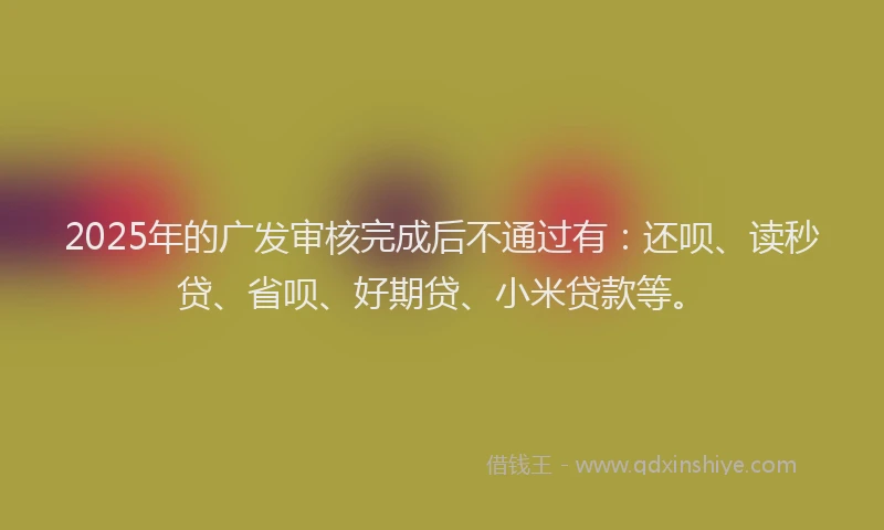 2025年的广发审核完成后不通过有：还呗、读秒贷、省呗、好期贷、小米贷款等。