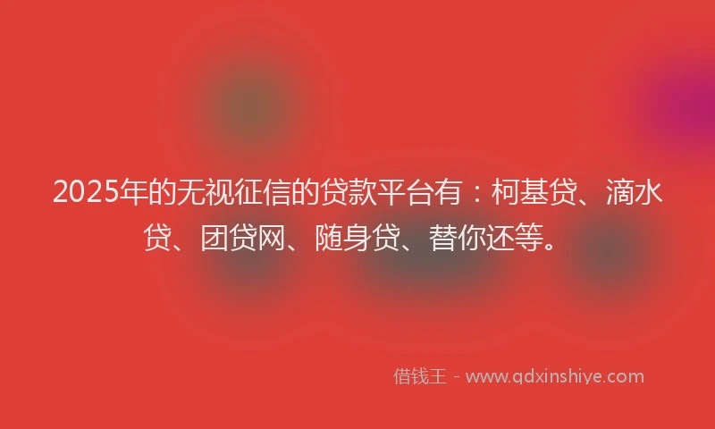 2025年的无视征信的贷款平台有：柯基贷、滴水贷、团贷网、随身贷、替你还等。