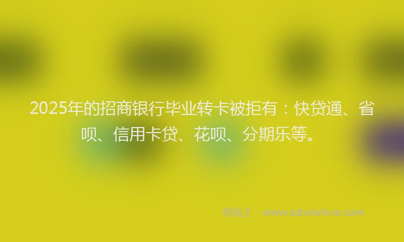 2025年的招商银行毕业转卡被拒有：快贷通、省呗、信用卡贷、花呗、分期乐等。