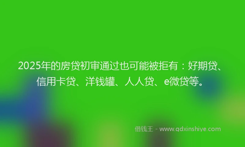 2025年的房贷初审通过也可能被拒有：好期贷、信用卡贷、洋钱罐、人人贷、e微贷等。
