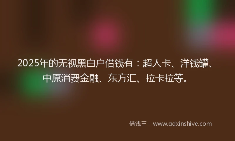2025年的无视黑白户借钱有：超人卡、洋钱罐、中原消费金融、东方汇、拉卡拉等。