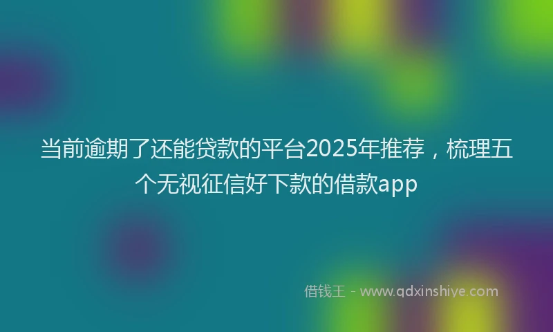 当前逾期了还能贷款的平台2025年推荐，梳理五个无视征信好下款的借款app