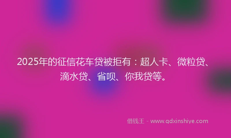 2025年的征信花车贷被拒有：超人卡、微粒贷、滴水贷、省呗、你我贷等。