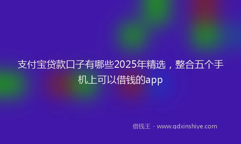 支付宝贷款口子有哪些2025年精选，整合五个手机上可以借钱的app