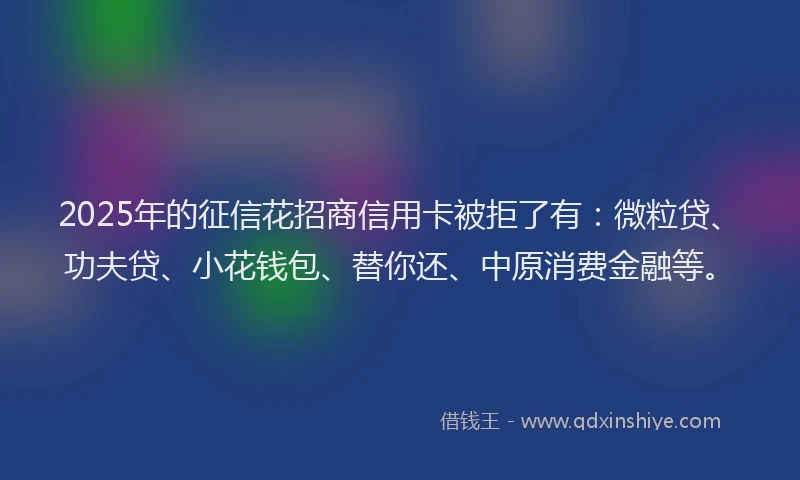 2025年的征信花招商信用卡被拒了有：微粒贷、功夫贷、小花钱包、替你还、中原消费金融等。
