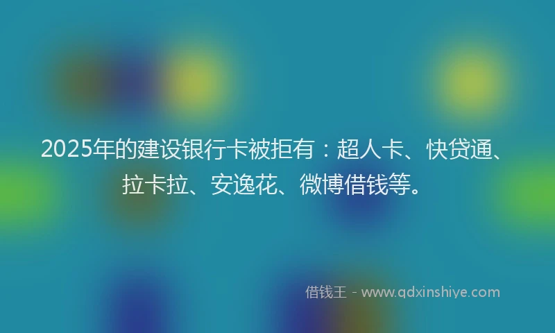 2025年的建设银行卡被拒有：超人卡、快贷通、拉卡拉、安逸花、微博借钱等。
