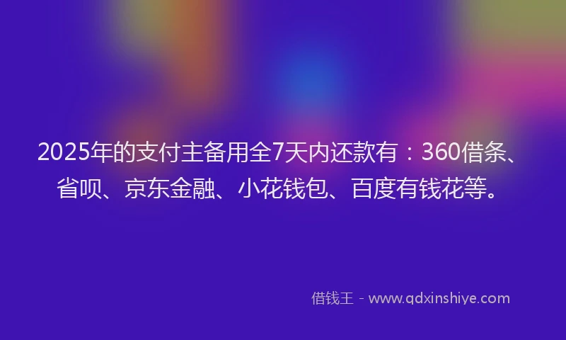 2025年的支付主备用全7天内还款有：360借条、省呗、京东金融、小花钱包、百度有钱花等。