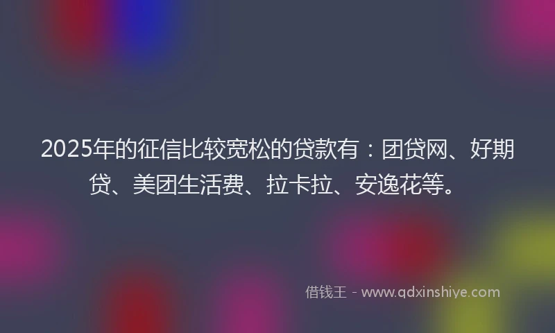 2025年的征信比较宽松的贷款有：团贷网、好期贷、美团生活费、拉卡拉、安逸花等。