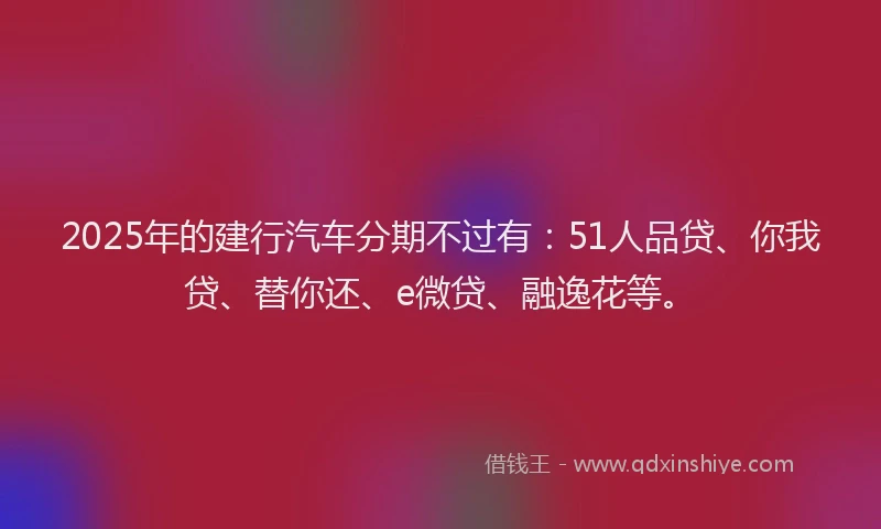 2025年的建行汽车分期不过有：51人品贷、你我贷、替你还、e微贷、融逸花等。