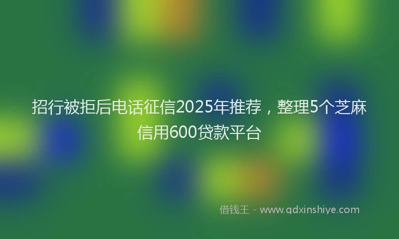 招行被拒后电话征信2025年推荐，整理5个芝麻信用600贷款平台
