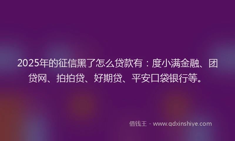 2025年的征信黑了怎么贷款有：度小满金融、团贷网、拍拍贷、好期贷、平安口袋银行等。