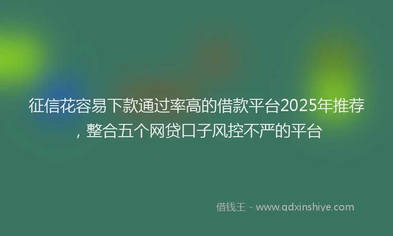 征信花容易下款通过率高的借款平台2025年推荐，整合五个网贷口子风控不严的平台
