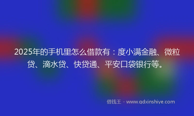 2025年的手机里怎么借款有：度小满金融、微粒贷、滴水贷、快贷通、平安口袋银行等。